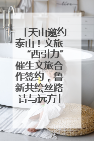 天山邀约泰山！文旅“西引力”催生文旅合作签约，鲁新共绘丝路诗与远方