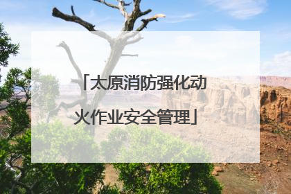 太原消防强化动火作业安全管理