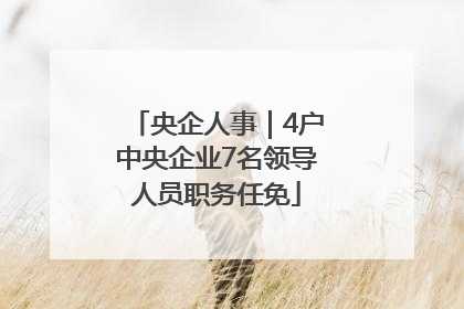央企人事｜4户中央企业7名领导人员职务任免