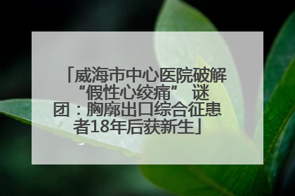 威海市中心医院破解 “假性心绞痛” 谜团：胸廓出口综合征患者18年后获新生