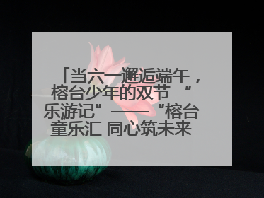当六一邂逅端午，榕台少年的双节 “乐游记”——“榕台童乐汇 同心筑未来”六一嘉年华活动顺利举行
