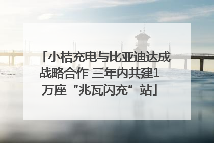 小桔充电与比亚迪达成战略合作 三年内共建1万座“兆瓦闪充”站