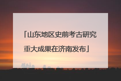 山东地区史前考古研究重大成果在济南发布