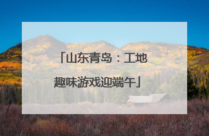 山东青岛：工地趣味游戏迎端午