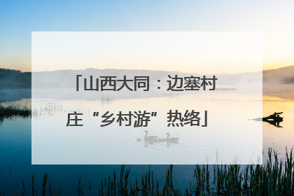 山西大同：边塞村庄“乡村游”热络