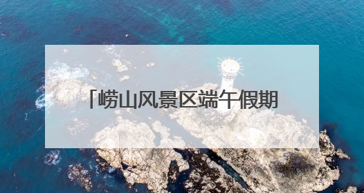 崂山风景区端午假期待客12.88万人次，非遗成流量密码