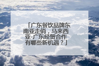 广东餐饮品牌东南亚走俏，马来西亚-广东经贸合作有哪些新机遇？