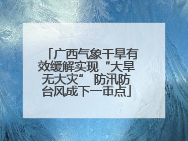 广西气象干旱有效缓解实现“大旱无大灾” 防汛防台风成下一重点