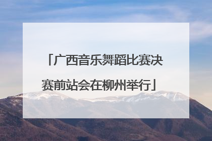 广西音乐舞蹈比赛决赛前站会在柳州举行