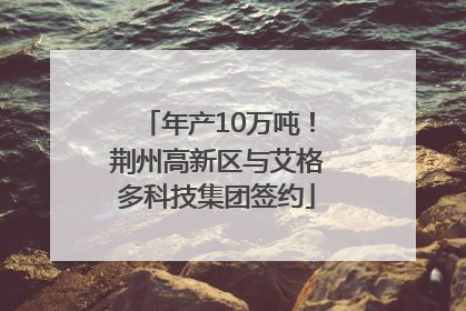 年产10万吨！荆州高新区与艾格多科技集团签约