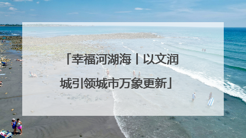 幸福河湖海丨以文润城引领城市万象更新