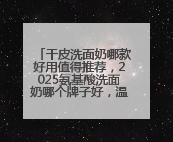 干皮洗面奶哪款好用值得推荐，2025氨基酸洗面奶哪个牌子好，温和在线