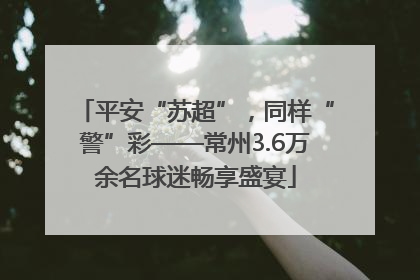 平安“苏超”，同样“警”彩——常州3.6万余名球迷畅享盛宴