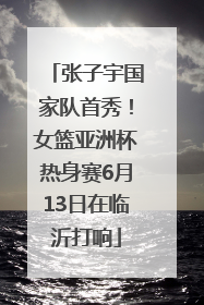 张子宇国家队首秀！女篮亚洲杯热身赛6月13日在临沂打响