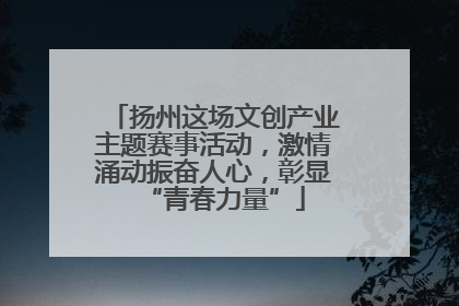 扬州这场文创产业主题赛事活动，激情涌动振奋人心，彰显“青春力量”