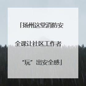 扬州这堂消防安全课让社区工作者“玩”出安全感
