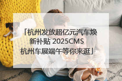 杭州发放超亿元汽车焕新补贴 2025CMS杭州车展端午等你来逛