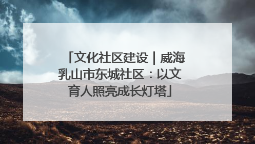 文化社区建设｜威海乳山市东城社区：以文育人照亮成长灯塔