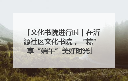 文化书院进行时｜在沂源社区文化书院，“粽”享“端午”美好时光