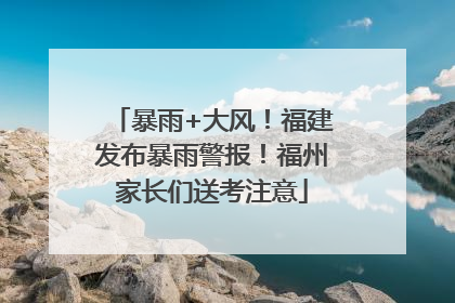 暴雨+大风！福建发布暴雨警报！福州家长们送考注意