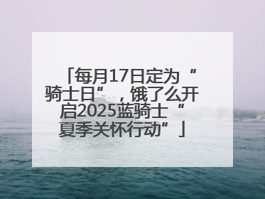 每月17日定为“骑士日”，饿了么开启2025蓝骑士“夏季关怀行动”