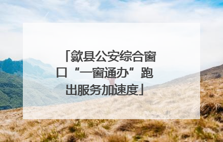 歙县公安综合窗口“一窗通办”跑出服务加速度