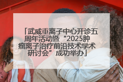 武威重离子中心开诊五周年活动暨“2025肿瘤离子治疗前沿技术学术研讨会”成功举办