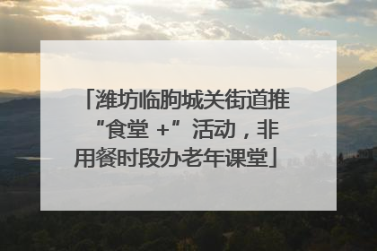 潍坊临朐城关街道推“食堂 +”活动，非用餐时段办老年课堂