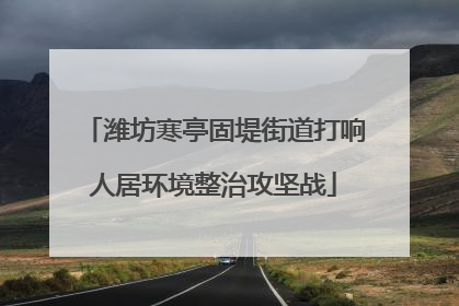 潍坊寒亭固堤街道打响人居环境整治攻坚战