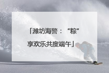 潍坊海警：“粽”享欢乐共度端午