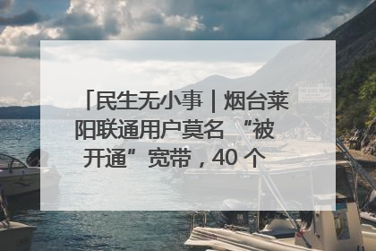 民生无小事｜烟台莱阳联通用户莫名 “被开通”宽带，40 个月扣费无人知