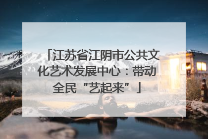 江苏省江阴市公共文化艺术发展中心：带动全民“艺起来”
