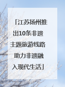 江苏扬州推出10条非遗主题旅游线路 助力非遗融入现代生活