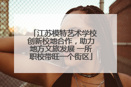 江苏模特艺术学校创新校地合作，助力地方文旅发展 一所职校带旺一个街区