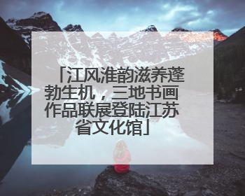 江风淮韵滋养蓬勃生机，三地书画作品联展登陆江苏省文化馆