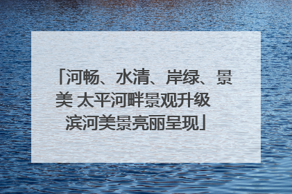 河畅、水清、岸绿、景美 太平河畔景观升级 滨河美景亮丽呈现