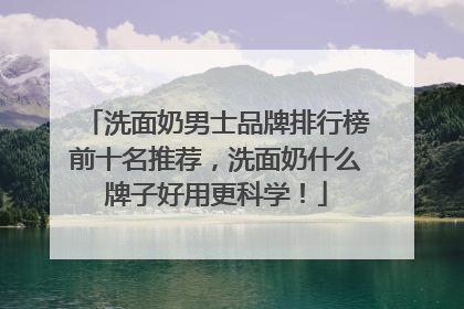 洗面奶男士品牌排行榜前十名推荐，洗面奶什么牌子好用更科学！