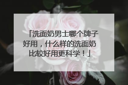 洗面奶男士哪个牌子好用，什么样的洗面奶比较好用更科学！