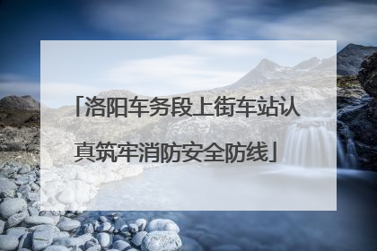 洛阳车务段上街车站认真筑牢消防安全防线