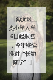 海淀区三类小学入学6日起报名，今年继续推进“长幼随学”