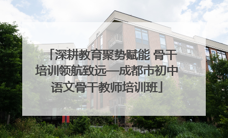 深耕教育聚势赋能 骨干培训领航致远—成都市初中语文骨干教师培训班