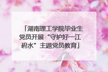 湖南理工学院毕业生党员开展“守护好一江碧水”主题党员教育