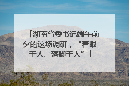 湖南省委书记端午前夕的这场调研，“着眼于人、落脚于人”