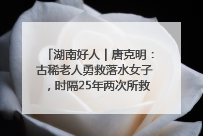 湖南好人｜唐克明：古稀老人勇救落水女子，时隔25年两次所救竟是同一人！