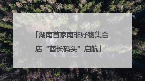 湖南首家南非好物集合店“酋长码头”启航
