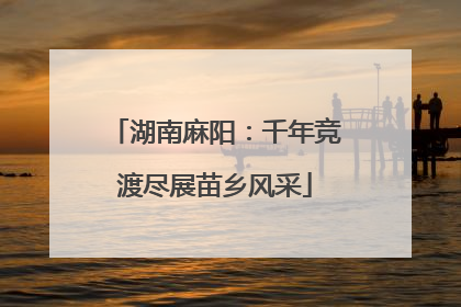 湖南麻阳：千年竞渡尽展苗乡风采
