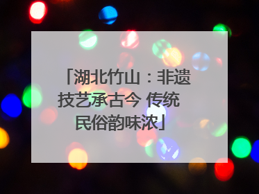 湖北竹山：非遗技艺承古今 传统民俗韵味浓