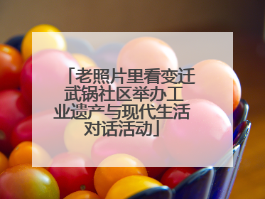 老照片里看变迁 武锅社区举办工业遗产与现代生活对话活动