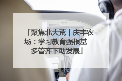 聚焦北大荒｜庆丰农场：学习教育强根基 多管齐下助发展