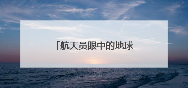 航天员眼中的地球家园是什么样子？